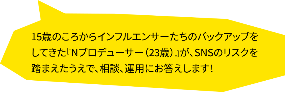 15歳のころからインフルエンサーたちのバックアップをしてきた『Nプロデューサー（23歳）』が、SNSのリスクを踏まえたうえで、相談、運用にお答えします！